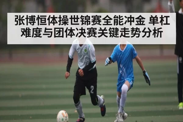 张博恒体操世锦赛全能冲金 单杠难度与团体决赛关键走势分析 - App